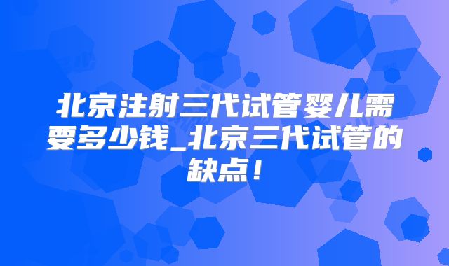 北京注射三代试管婴儿需要多少钱_北京三代试管的缺点！