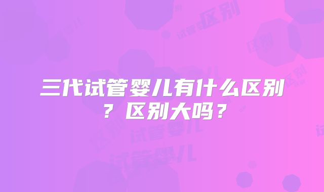 三代试管婴儿有什么区别？区别大吗？