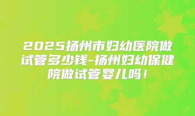 2025扬州市妇幼医院做试管多少钱-扬州妇幼保健院做试管婴儿吗！