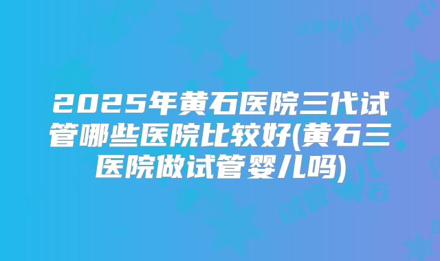 2025年黄石医院三代试管哪些医院比较好(黄石三医院做试管婴儿吗)