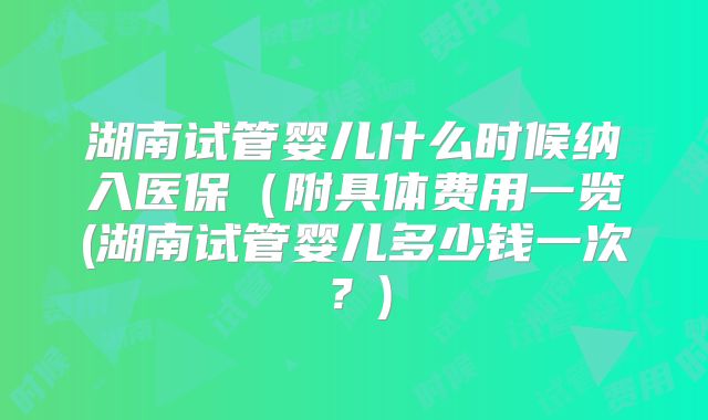 湖南试管婴儿什么时候纳入医保(附具体费用一览(湖南试管婴儿多少钱一次?)