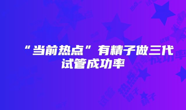 “当前热点”有精子做三代试管成功率