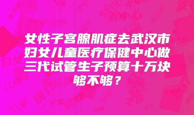 女性子宫腺肌症去武汉市妇女儿童医疗保健中心做三代试管生子预算十万块够不够？