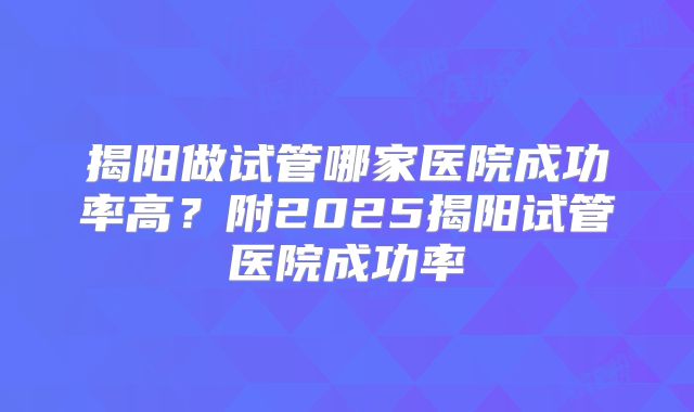 揭阳做试管哪家医院成功率高？附2025揭阳试管医院成功率