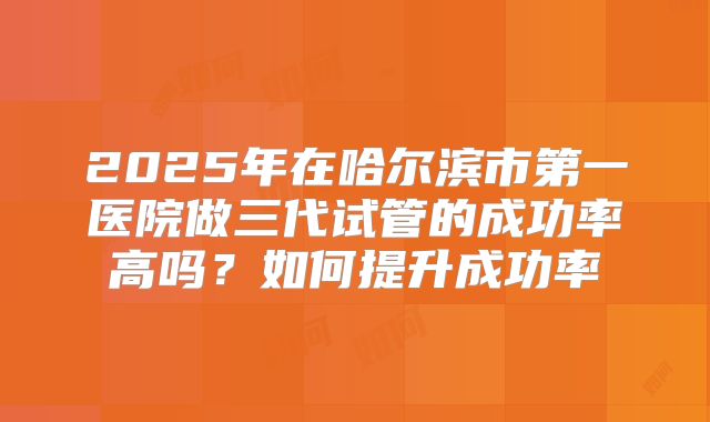 2025年在哈尔滨市第一医院做三代试管的成功率高吗?如何提升成功率