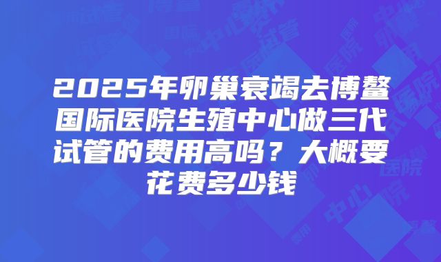 2025年卵巢衰竭去博鳌国际医院生殖中心做三代试管的费用高吗？大概要花费多少钱