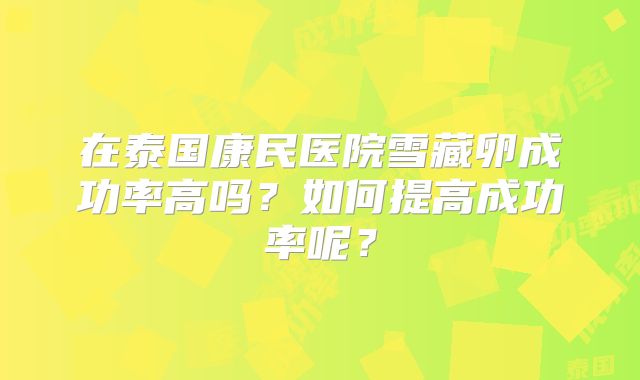 在泰国康民医院雪藏卵成功率高吗？如何提高成功率呢？
