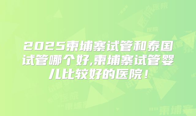 2025柬埔寨试管和泰国试管哪个好,柬埔寨试管婴儿比较好的医院！