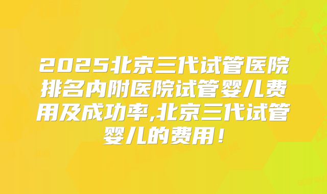 2025北京三代试管医院排名内附医院试管婴儿费用及成功率,北京三代试管婴儿的费用！
