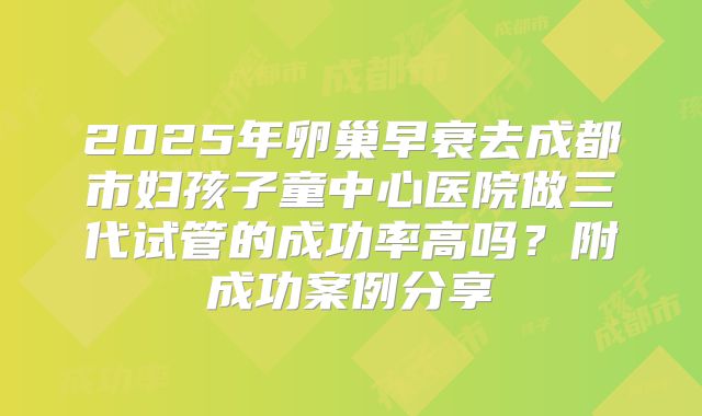 2025年卵巢早衰去成都市妇孩子童中心医院做三代试管的成功率高吗？附成功案例分享
