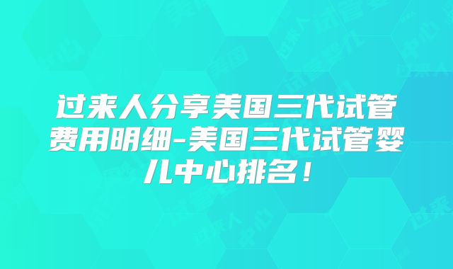 过来人分享美国三代试管费用明细-美国三代试管婴儿中心排名!
