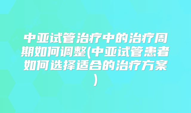 中亚试管治疗中的治疗周期如何调整(中亚试管患者如何选择适合的治疗方案)