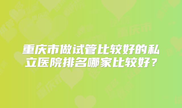 重庆市做试管比较好的私立医院排名哪家比较好?