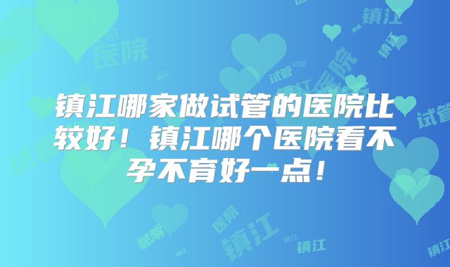 镇江哪家做试管的医院比较好！镇江哪个医院看不孕不育好一点！