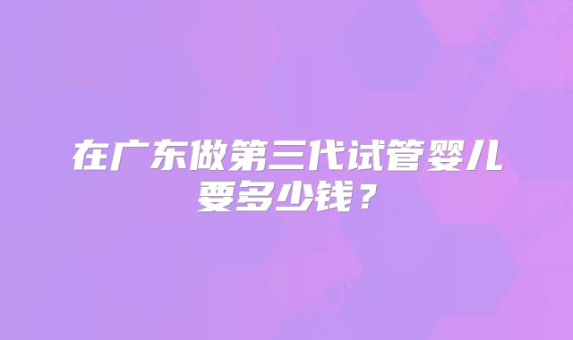 在广东做第三代试管婴儿要多少钱？