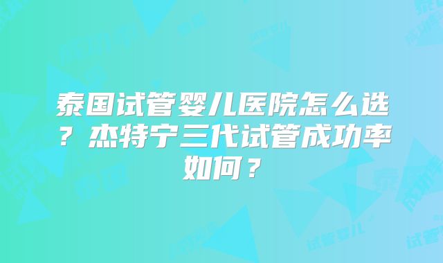 泰国试管婴儿医院怎么选？杰特宁三代试管成功率如何？