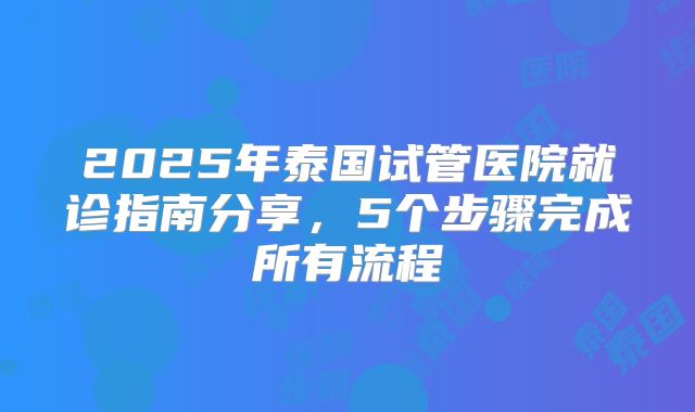 2025年泰国试管医院就诊指南分享，5个步骤完成所有流程