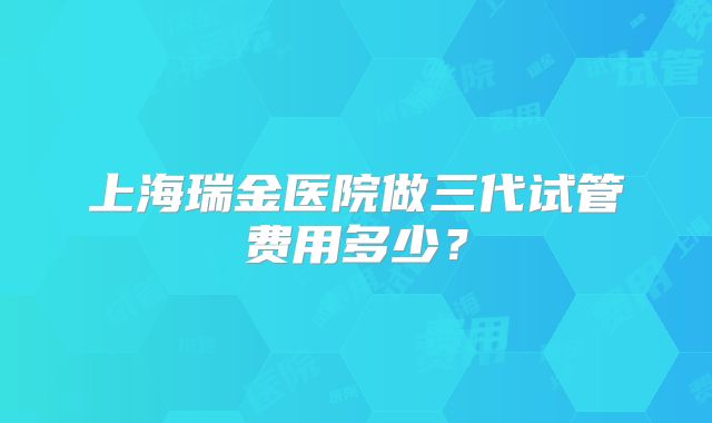 上海瑞金医院做三代试管费用多少？
