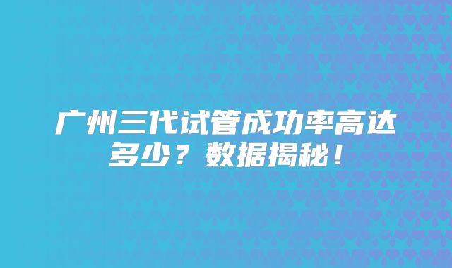 广州三代试管成功率高达多少？数据揭秘！