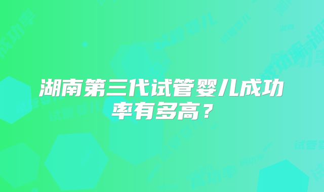 湖南第三代试管婴儿成功率有多高?