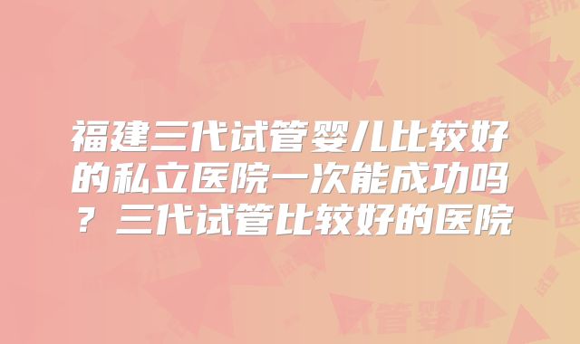 福建三代试管婴儿比较好的私立医院一次能成功吗?三代试管比较好的医院