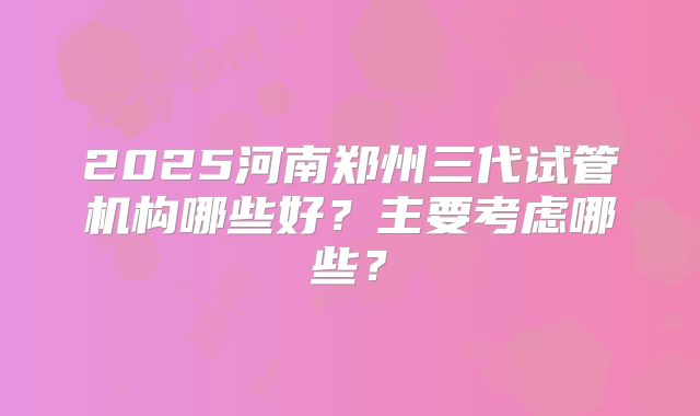 2025河南郑州三代试管机构哪些好?主要考虑哪些?