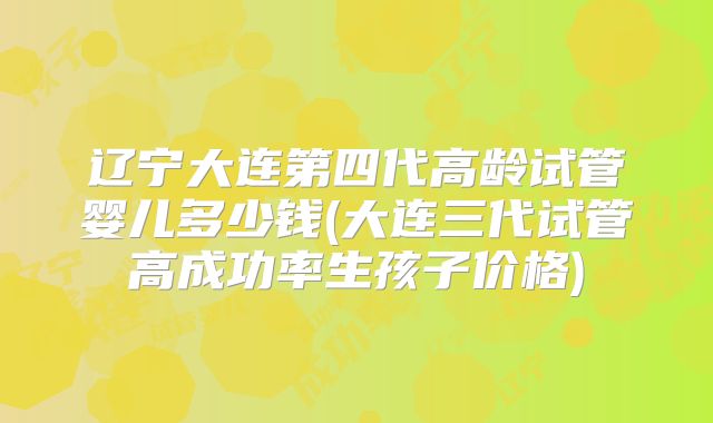 辽宁大连第四代高龄试管婴儿多少钱(大连三代试管高成功率生孩子价格)