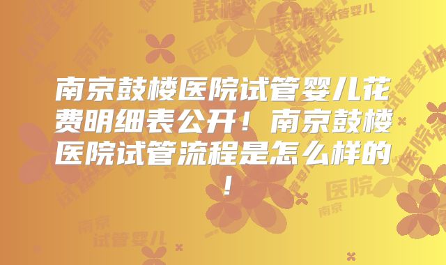 南京鼓楼医院试管婴儿花费明细表公开！南京鼓楼医院试管流程是怎么样的！