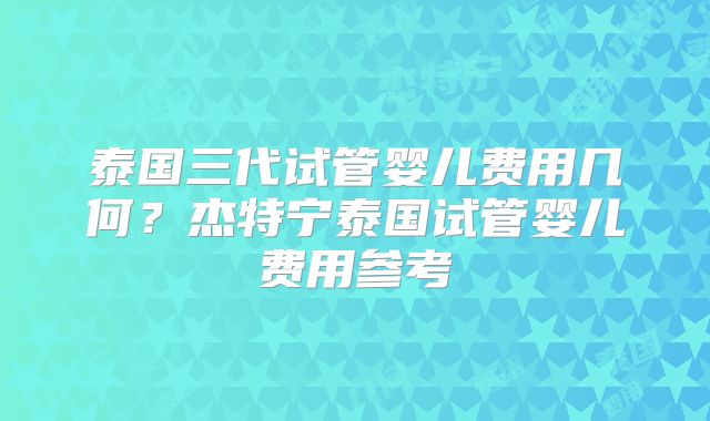 泰国三代试管婴儿费用几何？杰特宁泰国试管婴儿费用参考