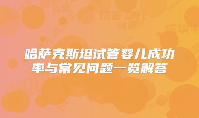 哈萨克斯坦试管婴儿成功率与常见问题一览解答