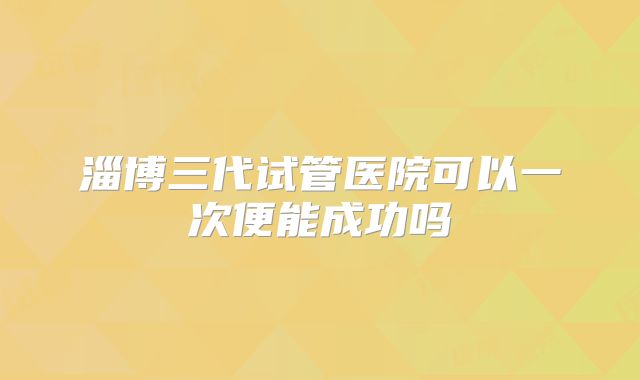 淄博三代试管医院可以一次便能成功吗