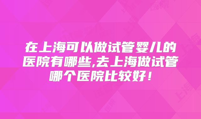 在上海可以做试管婴儿的医院有哪些,去上海做试管哪个医院比较好！