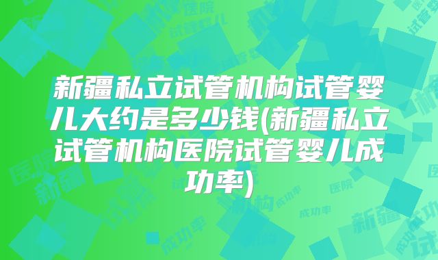 新疆私立试管机构试管婴儿大约是多少钱(新疆私立试管机构医院试管婴儿成功率)
