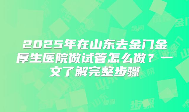 2025年在山东去金门金厚生医院做试管怎么做?一文了解完整步骤