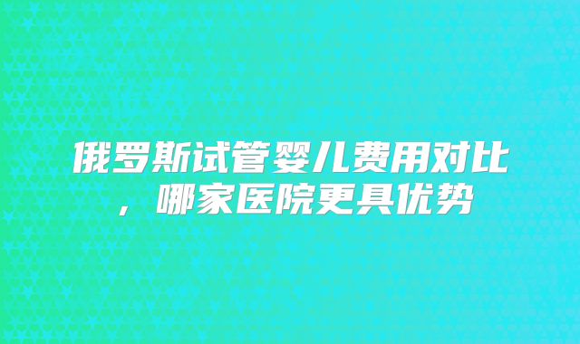 俄罗斯试管婴儿费用对比,哪家医院更具优势