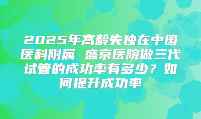 2025年高龄失独在中国医科附属 盛京医院做三代试管的成功率有多少？如何提升成功率