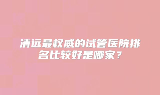 清远最权威的试管医院排名比较好是哪家？