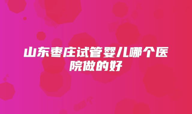 山东枣庄试管婴儿哪个医院做的好