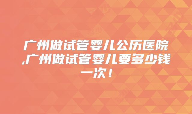 广州做试管婴儿公历医院,广州做试管婴儿要多少钱一次！
