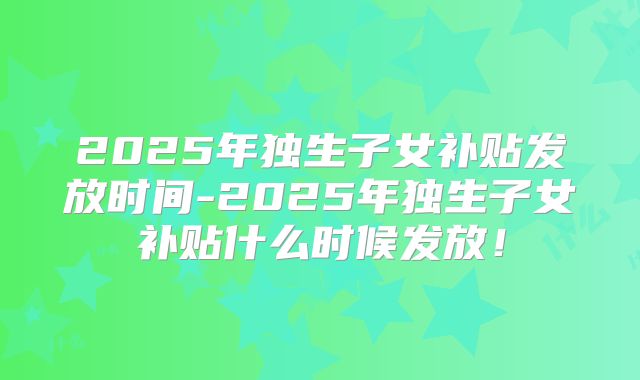 2025年独生子女补贴发放时间-2025年独生子女补贴什么时候发放！