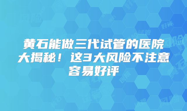 黄石能做三代试管的医院大揭秘！这3大风险不注意容易好评