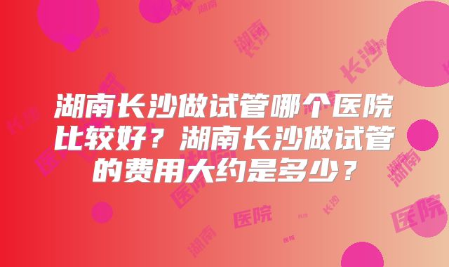 湖南长沙做试管哪个医院比较好？湖南长沙做试管的费用大约是多少？