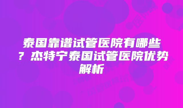 泰国靠谱试管医院有哪些？杰特宁泰国试管医院优势解析
