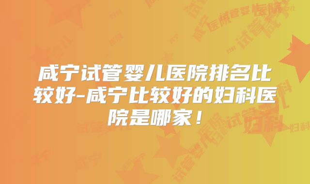咸宁试管婴儿医院排名比较好-咸宁比较好的妇科医院是哪家！