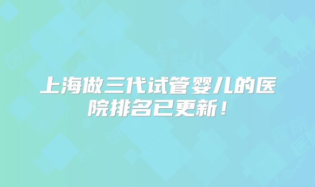 上海做三代试管婴儿的医院排名已更新！