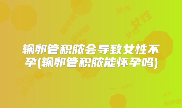 输卵管积脓会导致女性不孕(输卵管积脓能怀孕吗)