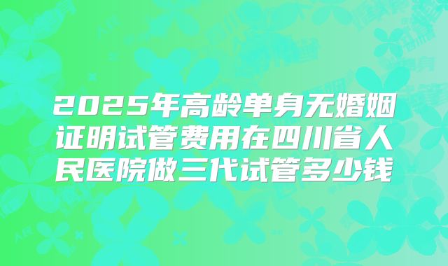 2025年高龄单身无婚姻证明试管费用在四川省人民医院做三代试管多少钱