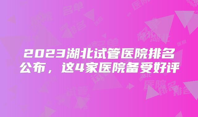 2023湖北试管医院排名公布,这4家医院备受好评