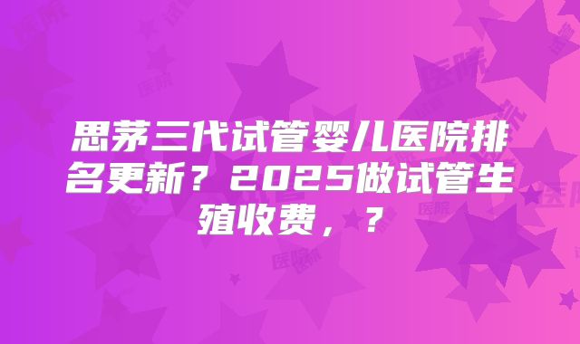 思茅三代试管婴儿医院排名更新？2025做试管生殖收费，？