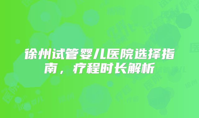 徐州试管婴儿医院选择指南，疗程时长解析